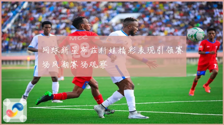 网球新星布兹科娃精彩表现引领赛场风潮赛场观察