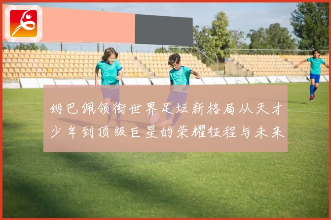 姆巴佩领衔世界足坛新格局从天才少年到顶级巨星的荣耀征程与未来挑战