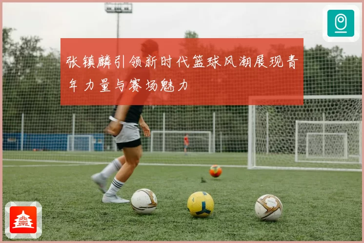 张镇麟引领新时代篮球风潮展现青年力量与赛场魅力