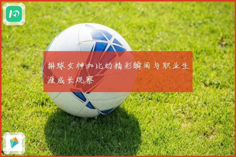 排球女神加比的精彩瞬间与职业生涯成长观察