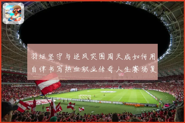 羽坛坚守与逆风突围周天成如何用自律书写热血职业传奇人生赛场复盘