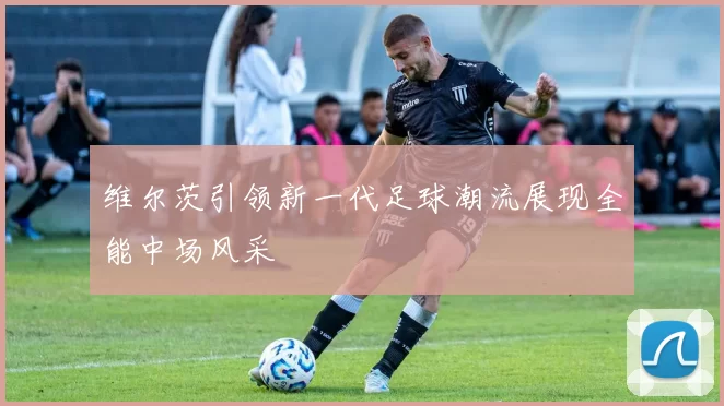 维尔茨引领新一代足球潮流展现全能中场风采