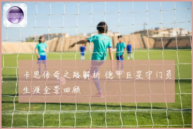 卡恩传奇之路解析 德甲巨星守门员生涯全景回顾