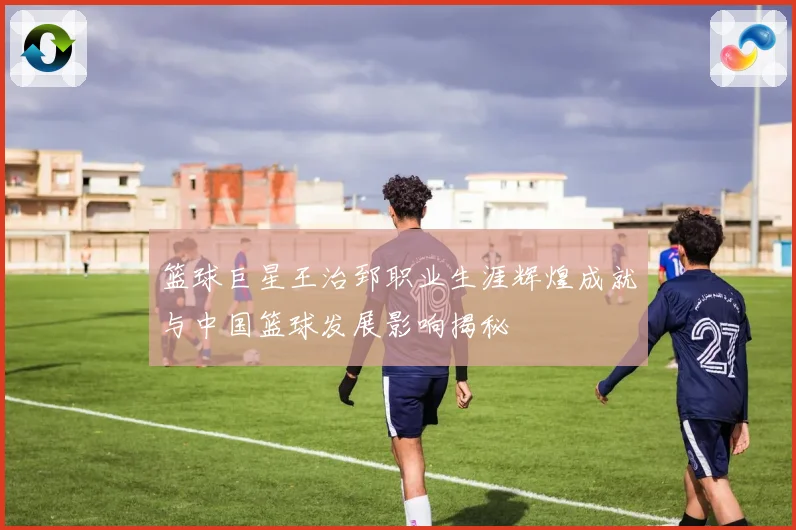 篮球巨星王治郅职业生涯辉煌成就与中国篮球发展影响揭秘