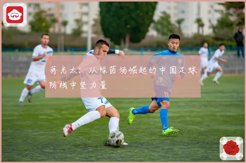 蒋光太：从绿茵场崛起的中国足球防线中坚力量