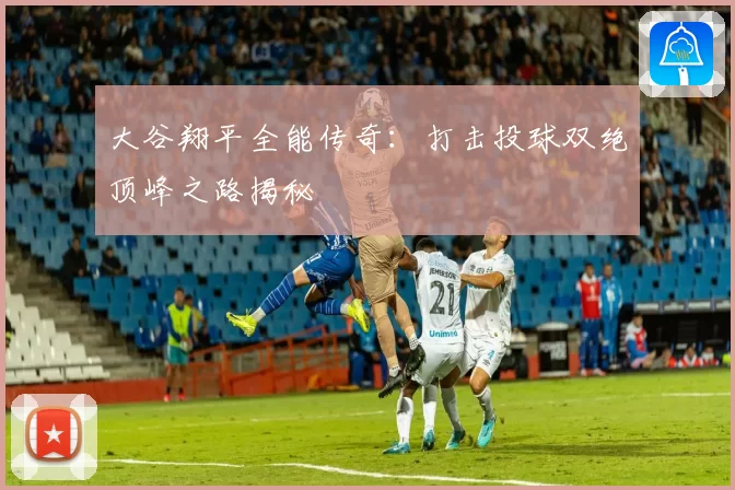 大谷翔平全能传奇：打击投球双绝顶峰之路揭秘