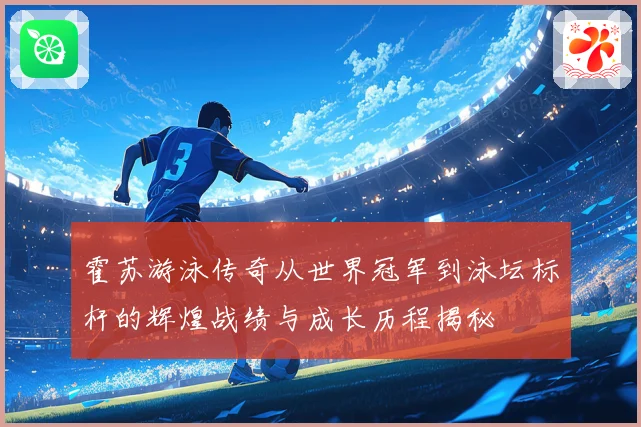 霍苏游泳传奇从世界冠军到泳坛标杆的辉煌战绩与成长历程揭秘