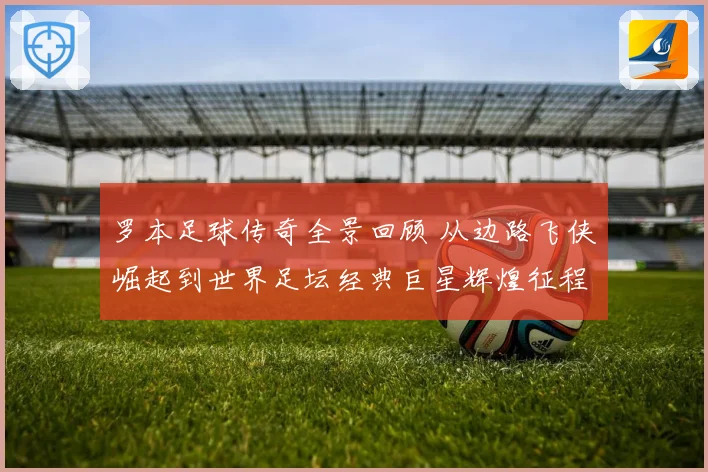 罗本足球传奇全景回顾 从边路飞侠崛起到世界足坛经典巨星辉煌征程揭秘