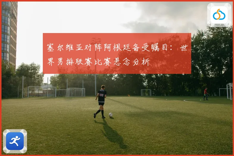 塞尔维亚对阵阿根廷备受瞩目：世界男排联赛比赛悬念分析