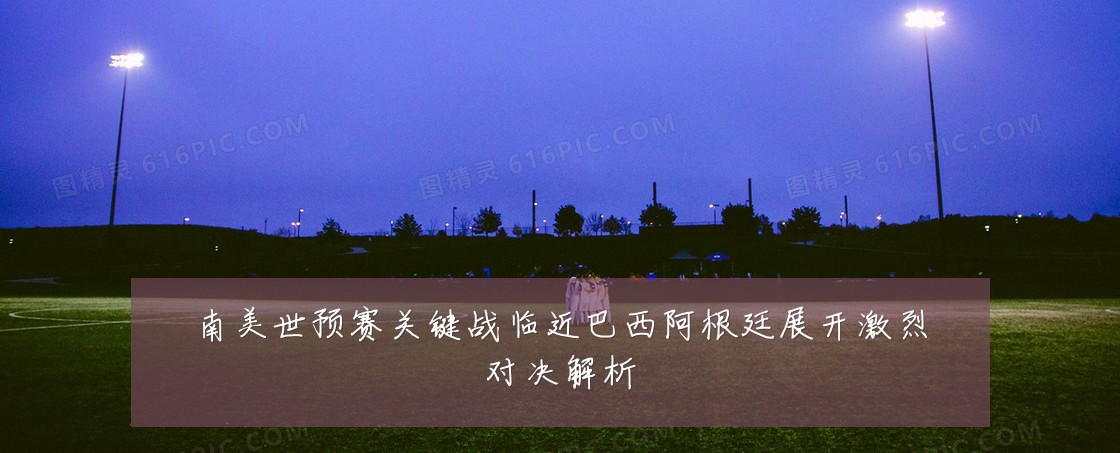 南美世预赛关键战临近巴西阿根廷展开激烈对决解析