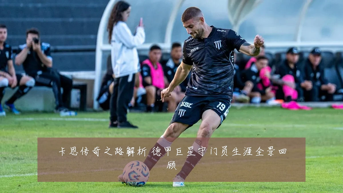卡恩传奇之路解析 德甲巨星守门员生涯全景回顾